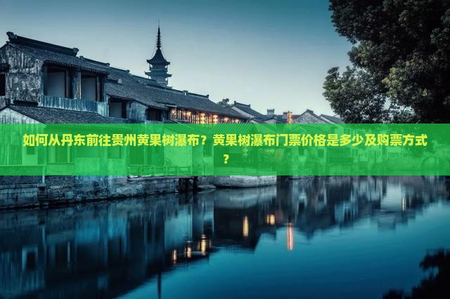 如何从丹东前往贵州黄果树瀑布？黄果树瀑布门票价格是多少及购票方式？