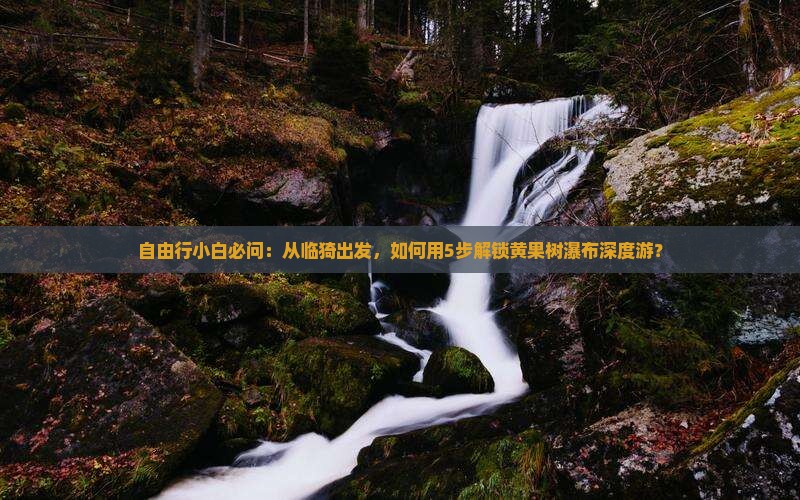 自由行小白必问：从临猗出发，如何用5步解锁黄果树瀑布深度游？