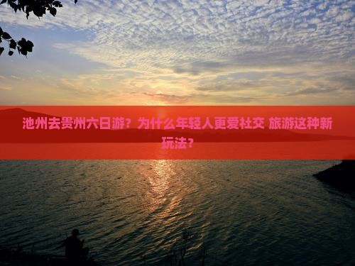 池州去贵州六日游？为什么年轻人更爱社交+旅游这种新玩法？