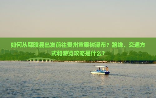如何从鄢陵县出发前往贵州黄果树瀑布？路线、交通方式和游览攻略是什么？