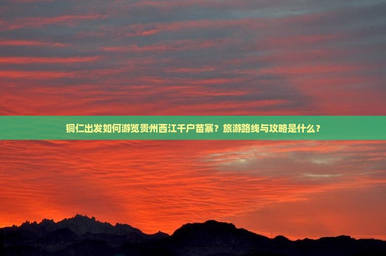 铜仁出发如何游览贵州西江千户苗寨？旅游路线与攻略是什么？