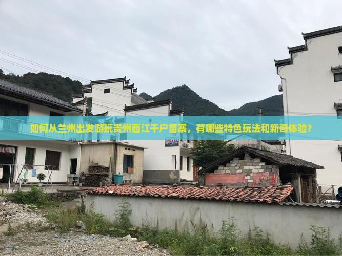 如何从兰州出发游玩贵州西江千户苗寨，有哪些特色玩法和新奇体验？