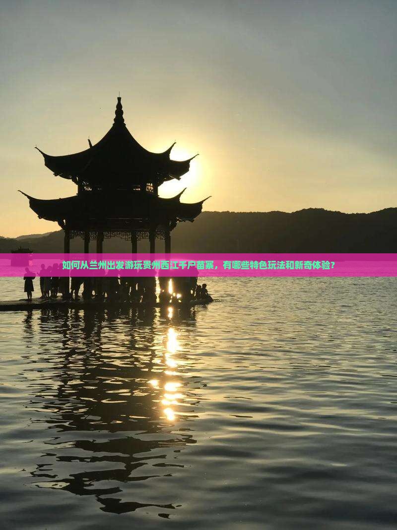 如何从兰州出发游玩贵州西江千户苗寨，有哪些特色玩法和新奇体验？