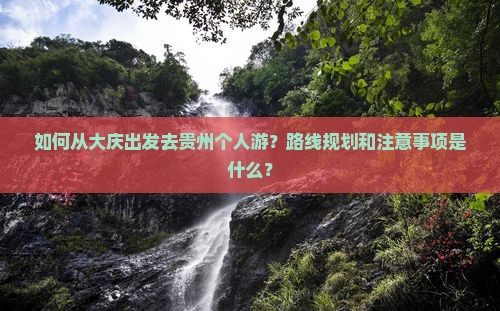 如何从大庆出发去贵州个人游？路线规划和注意事项是什么？