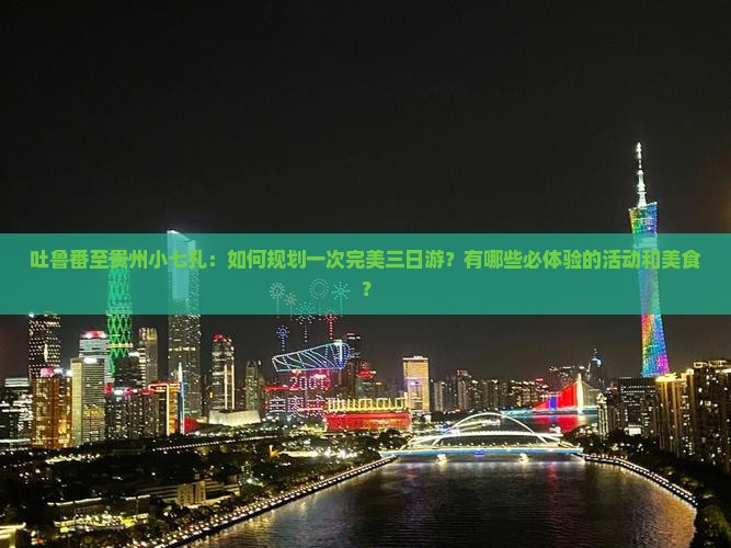 吐鲁番至贵州小七孔：如何规划一次完美三日游？有哪些必体验的活动和美食？