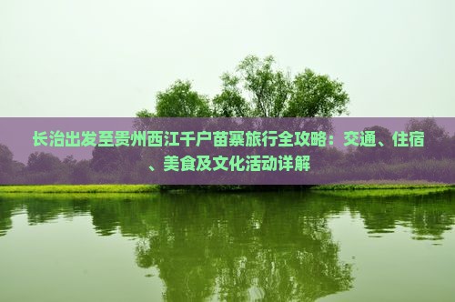 长治出发至贵州西江千户苗寨旅行全攻略：交通、住宿、美食及文化活动详解
