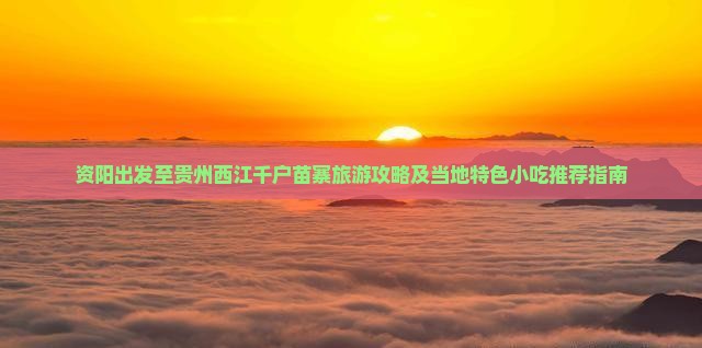 资阳出发至贵州西江千户苗寨旅游攻略及当地特色小吃推荐指南