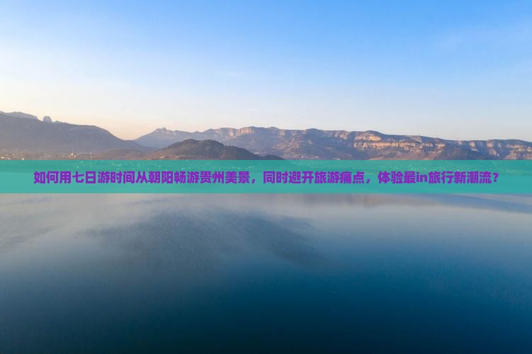 如何用七日游时间从朝阳畅游贵州美景，同时避开旅游痛点，体验最in旅行新潮流？