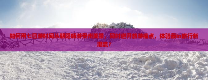 如何用七日游时间从朝阳畅游贵州美景，同时避开旅游痛点，体验最in旅行新潮流？