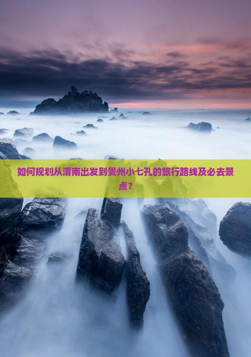 如何规划从渭南出发到贵州小七孔的旅行路线及必去景点？