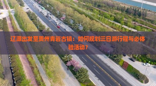 辽源出发至贵州青岩古镇：如何规划三日游行程与必体验活动？