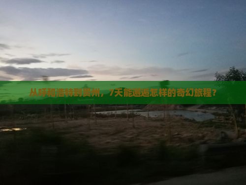 从呼和浩特到贵州，7天能邂逅怎样的奇幻旅程？