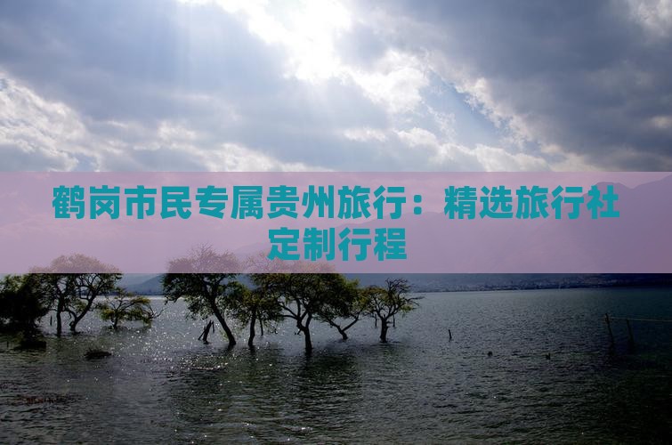 鹤岗市民专属贵州旅行：精选旅行社定制行程