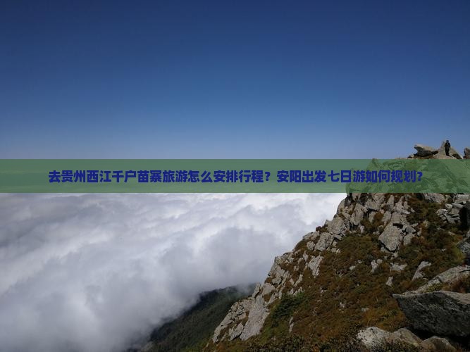 去贵州西江千户苗寨旅游怎么安排行程？安阳出发七日游如何规划？