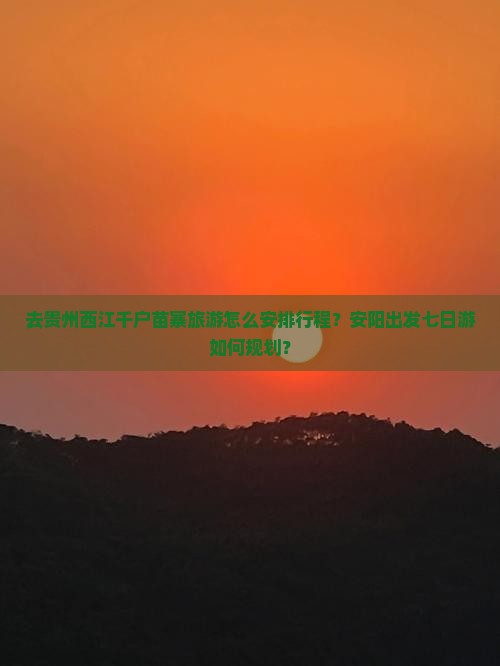 去贵州西江千户苗寨旅游怎么安排行程？安阳出发七日游如何规划？