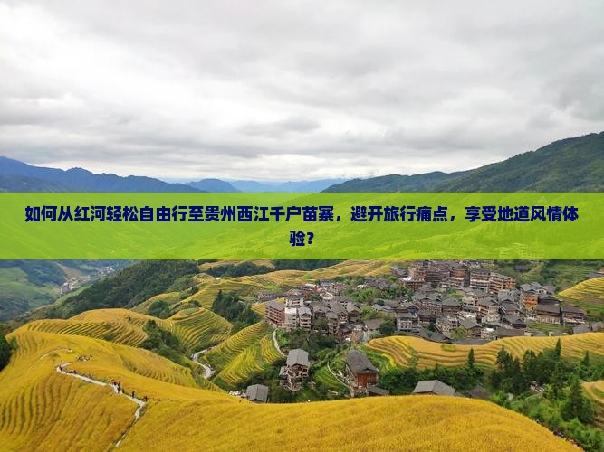 如何从红河轻松自由行至贵州西江千户苗寨，避开旅行痛点，享受地道风情体验？