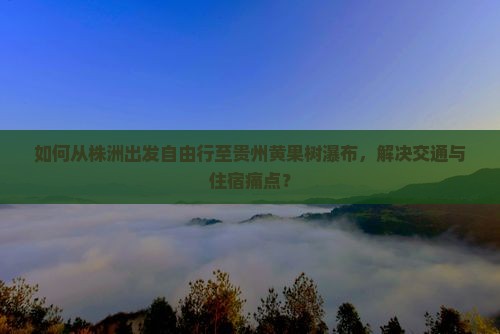 如何从株洲出发自由行至贵州黄果树瀑布，解决交通与住宿痛点？