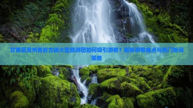 甘南至贵州青岩古镇大型旅游团如何吸引游客？解析游客痛点与热门新词策略
