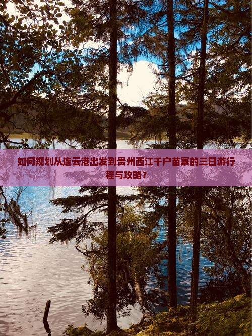 如何规划从连云港出发到贵州西江千户苗寨的三日游行程与攻略？
