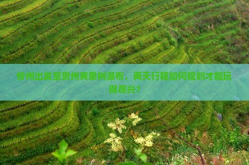 忻州出发至贵州黄果树瀑布，两天行程如何规划才能玩得尽兴？