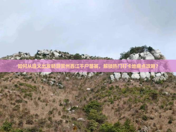如何从遵义出发畅游贵州西江千户苗寨，解锁热门打卡地痛点攻略？