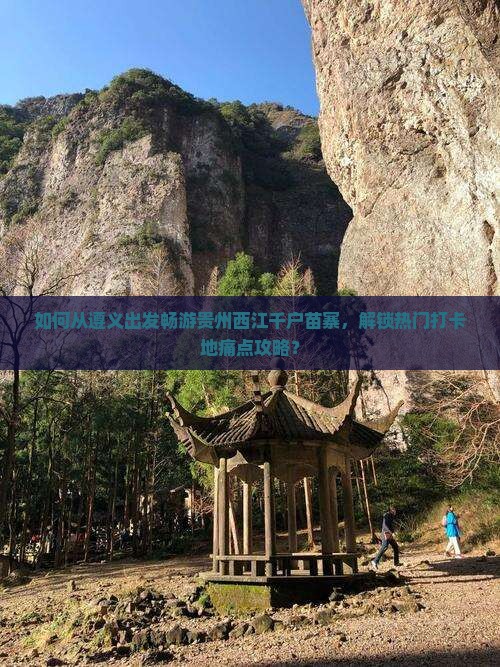 如何从遵义出发畅游贵州西江千户苗寨，解锁热门打卡地痛点攻略？