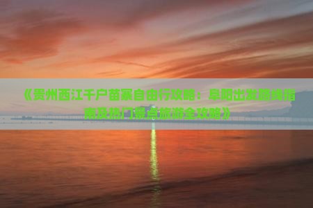 《贵州西江千户苗寨自由行攻略：阜阳出发路线指南及热门景点旅游全攻略》