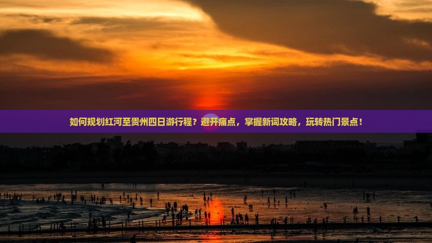 如何规划红河至贵州四日游行程？避开痛点，掌握新词攻略，玩转热门景点！