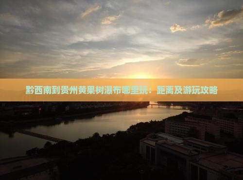 黔西南到贵州黄果树瀑布哪里玩：距离及游玩攻略