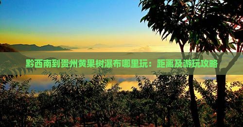黔西南到贵州黄果树瀑布哪里玩：距离及游玩攻略