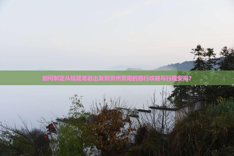 如何制定从福建龙岩出发到贵州贵阳的旅行攻略与行程安排？