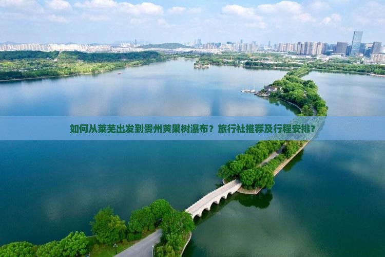 如何从莱芜出发到贵州黄果树瀑布？旅行社推荐及行程安排？