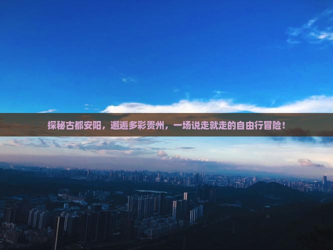 探秘古都安阳，邂逅多彩贵州，一场说走就走的自由行冒险！