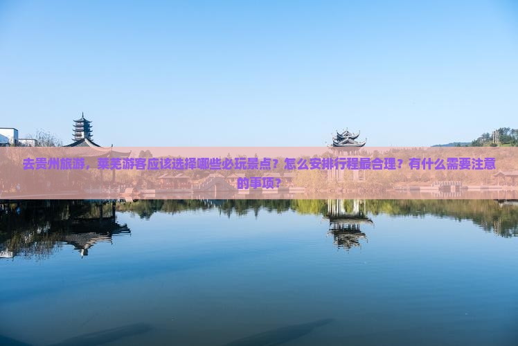 去贵州旅游，莱芜游客应该选择哪些必玩景点？怎么安排行程最合理？有什么需要注意的事项？