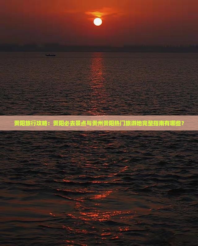 贵阳旅行攻略：贵阳必去景点与贵州贵阳热门旅游地完整指南有哪些？