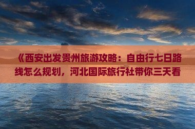 《西安出发贵州旅游攻略：自由行七日路线怎么规划，河北国际旅行社带你三天看遍贵州景点信息》