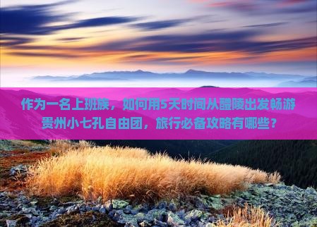 作为一名上班族，如何用5天时间从醴陵出发畅游贵州小七孔自由团，旅行必备攻略有哪些？