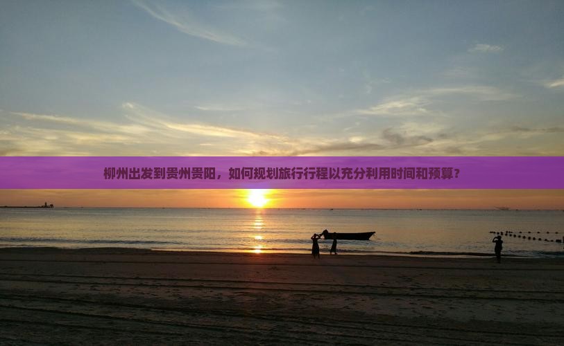 柳州出发到贵州贵阳，如何规划旅行行程以充分利用时间和预算？