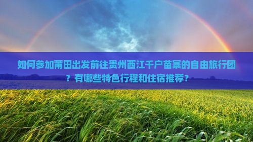 如何参加莆田出发前往贵州西江千户苗寨的自由旅行团？有哪些特色行程和住宿推荐？