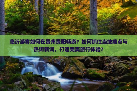 临沂游客如何在贵州贵阳畅游？如何抓住当地痛点与热词新词，打造完美旅行体验？