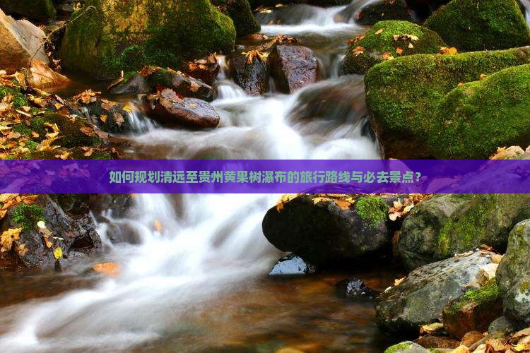 如何规划清远至贵州黄果树瀑布的旅行路线与必去景点？