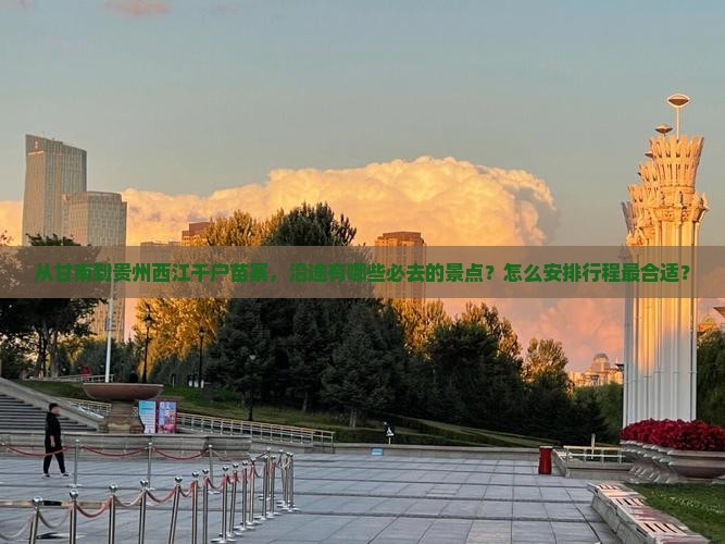 从甘南到贵州西江千户苗寨，沿途有哪些必去的景点？怎么安排行程最合适？
