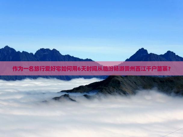 作为一名旅行爱好宅如何用6天时间从临汾畅游贵州西江千户苗寨？