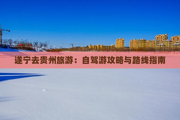 遂宁去贵州旅游：自驾游攻略与路线指南