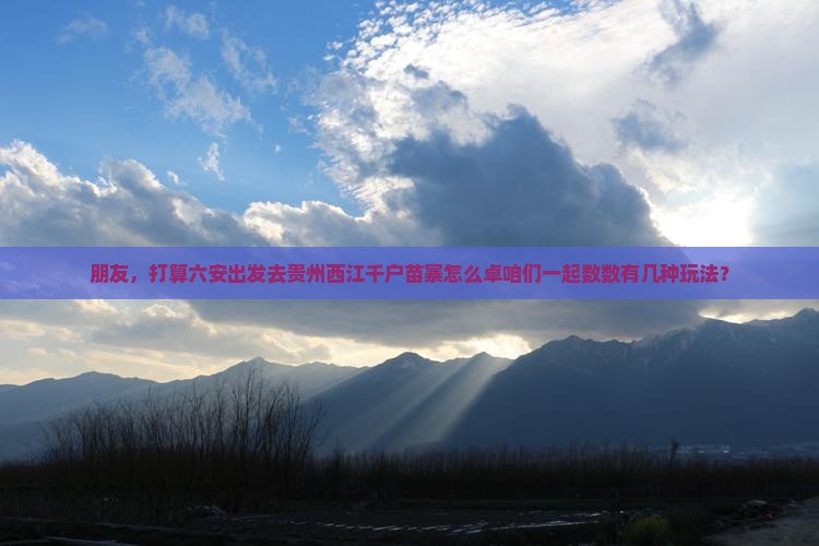 朋友，打算六安出发去贵州西江千户苗寨怎么卓咱们一起数数有几种玩法？