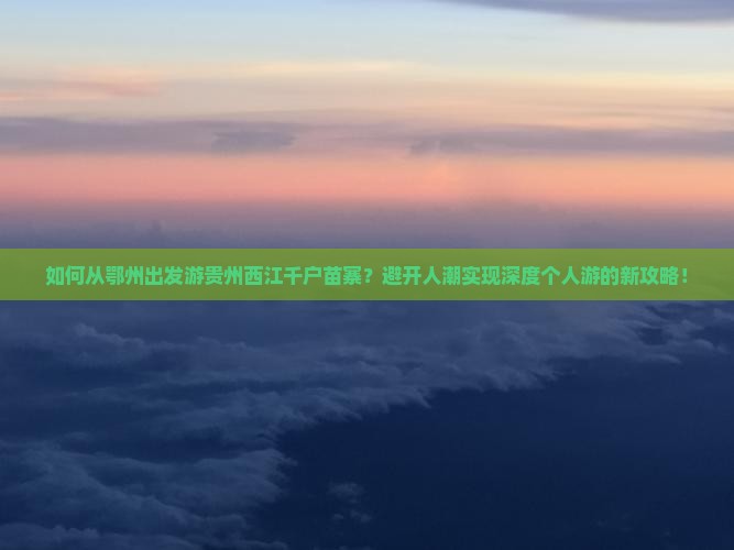 如何从鄂州出发游贵州西江千户苗寨？避开人潮实现深度个人游的新攻略！