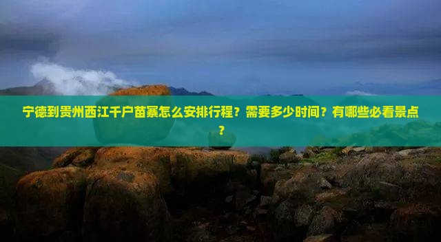 宁德到贵州西江千户苗寨怎么安排行程？需要多少时间？有哪些必看景点？