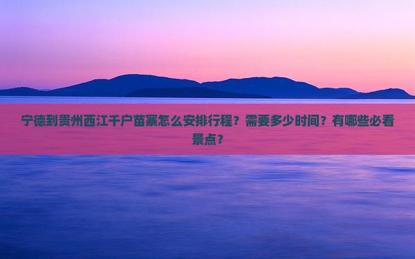宁德到贵州西江千户苗寨怎么安排行程？需要多少时间？有哪些必看景点？