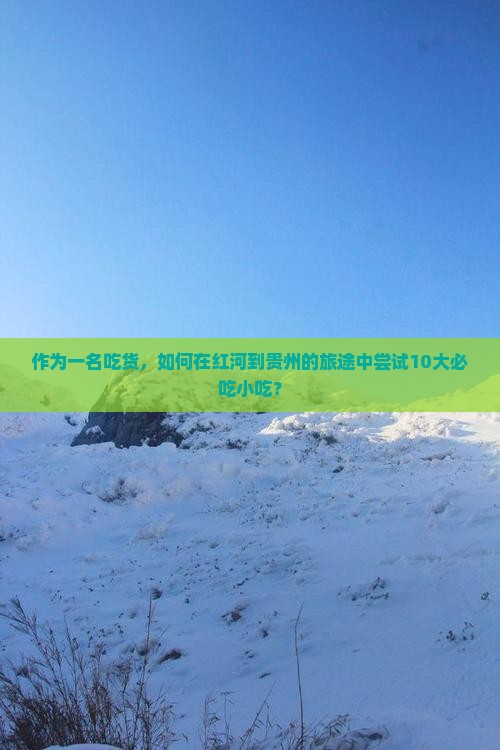 作为一名吃货，如何在红河到贵州的旅途中尝试10大必吃小吃？