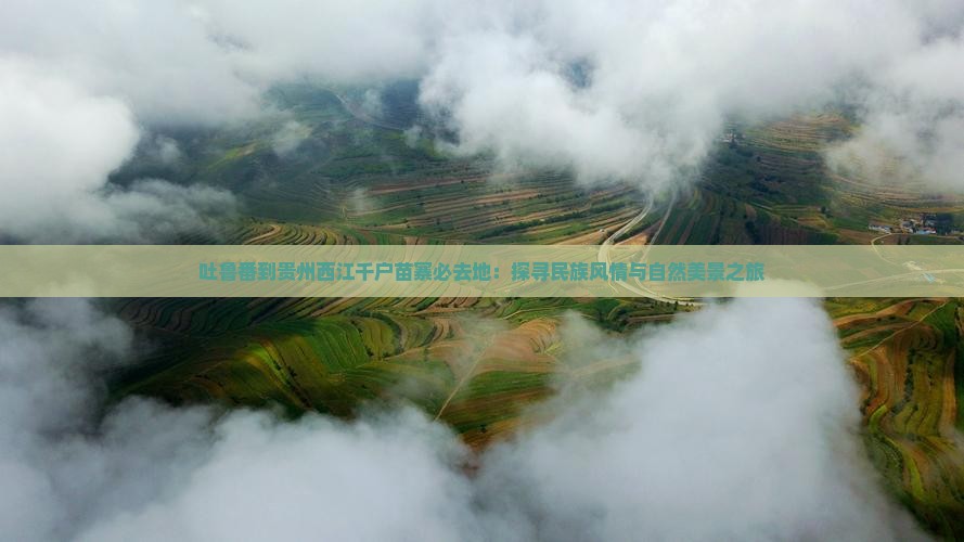 吐鲁番到贵州西江千户苗寨必去地：探寻民族风情与自然美景之旅